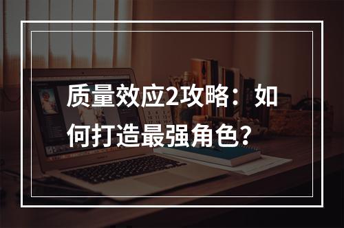 质量效应2攻略：如何打造最强角色？