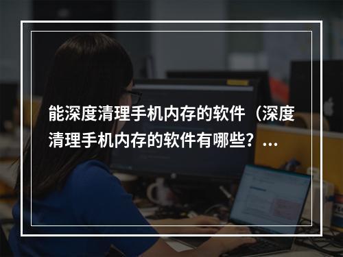 能深度清理手机内存的软件（深度清理手机内存的软件有哪些？让你的手机恢复出厂般的速度！）