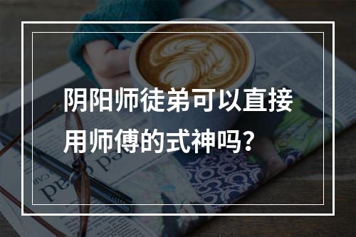 阴阳师徒弟可以直接用师傅的式神吗？