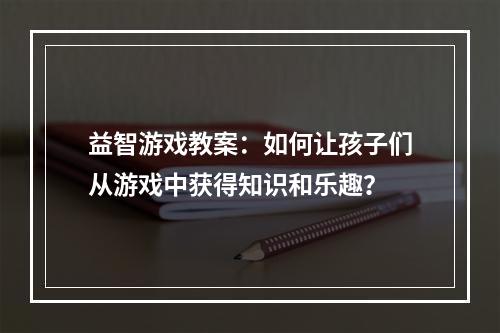 益智游戏教案：如何让孩子们从游戏中获得知识和乐趣？