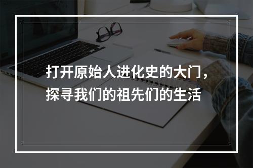 打开原始人进化史的大门，探寻我们的祖先们的生活