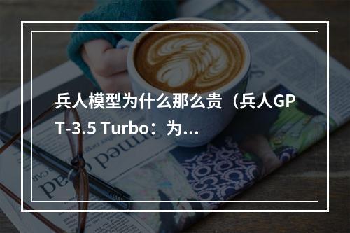 兵人模型为什么那么贵（兵人GPT-3.5 Turbo：为什么这款AI写作工具那么贵？）