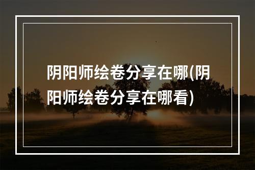 阴阳师绘卷分享在哪(阴阳师绘卷分享在哪看)