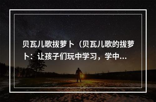 贝瓦儿歌拔萝卜（贝瓦儿歌的拔萝卜：让孩子们玩中学习，学中玩！！！）