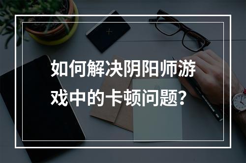 如何解决阴阳师游戏中的卡顿问题？