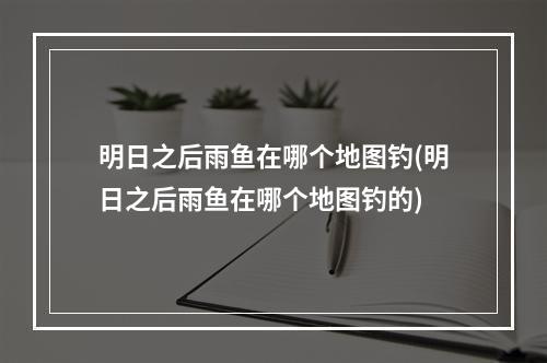 明日之后雨鱼在哪个地图钓(明日之后雨鱼在哪个地图钓的)