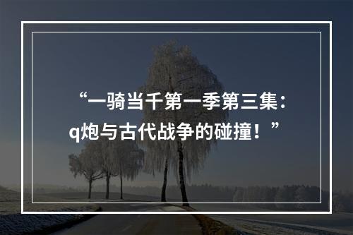 “一骑当千第一季第三集：q炮与古代战争的碰撞！”