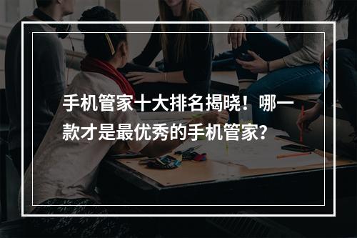 手机管家十大排名揭晓！哪一款才是最优秀的手机管家？