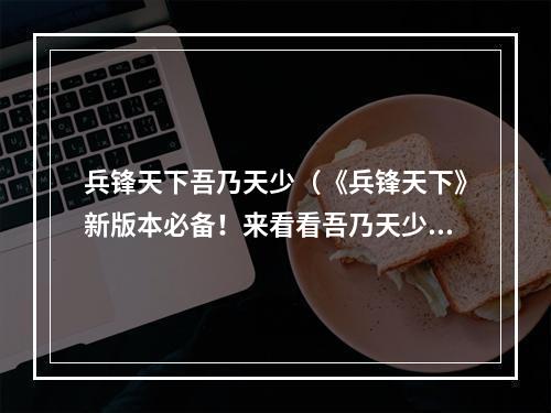 兵锋天下吾乃天少（《兵锋天下》新版本必备！来看看吾乃天少的必杀技！）