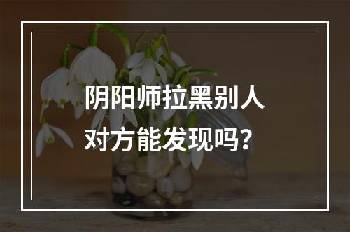 阴阳师拉黑别人对方能发现吗？