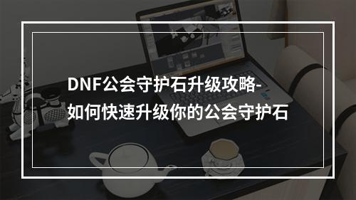 DNF公会守护石升级攻略-如何快速升级你的公会守护石