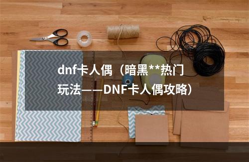 dnf卡人偶（暗黑**热门玩法——DNF卡人偶攻略）