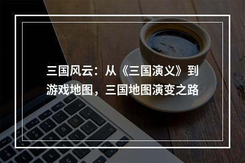 三国风云：从《三国演义》到游戏地图，三国地图演变之路