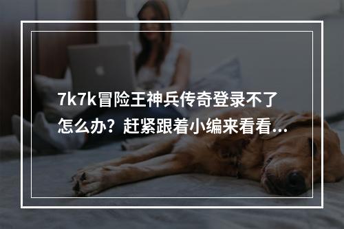 7k7k冒险王神兵传奇登录不了怎么办？赶紧跟着小编来看看解决方法吧！