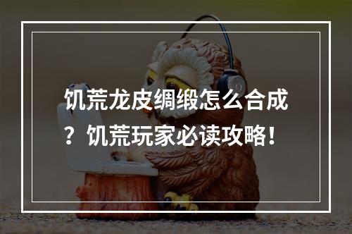 饥荒龙皮绸缎怎么合成？饥荒玩家必读攻略！