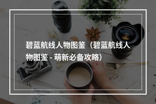 碧蓝航线人物图鉴（碧蓝航线人物图鉴 - 萌新必备攻略）