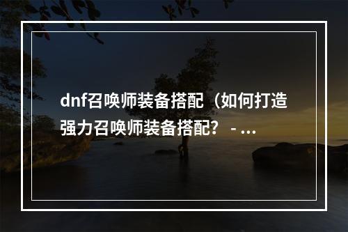 dnf召唤师装备搭配（如何打造强力召唤师装备搭配？ - DNF召唤师装备搭配攻略）