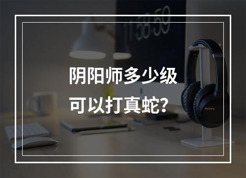 阴阳师多少级可以打真蛇？