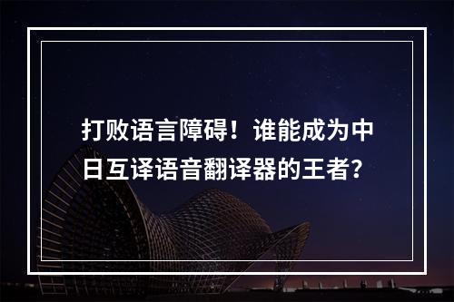 打败语言障碍！谁能成为中日互译语音翻译器的王者？