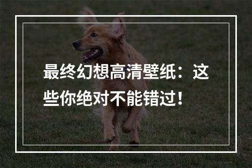 最终幻想高清壁纸：这些你绝对不能错过！