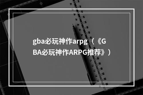 gba必玩神作arpg（《GBA必玩神作ARPG推荐》）