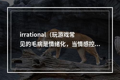 irrational（玩游戏常见的毛病是情绪化，当情感控制了我们的时候，我们常常会做出不理智的选择。除了游戏，