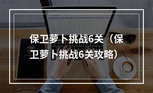 保卫萝卜挑战6关（保卫萝卜挑战6关攻略）