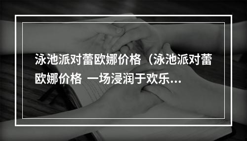 泳池派对蕾欧娜价格（泳池派对蕾欧娜价格  一场浸润于欢乐的夏日盛宴）