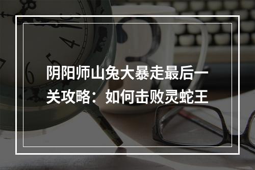 阴阳师山兔大暴走最后一关攻略：如何击败灵蛇王