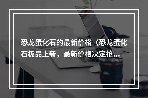 恐龙蛋化石的最新价格（恐龙蛋化石极品上新，最新价格决定抢购战）