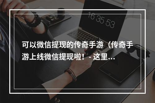 可以微信提现的传奇手游（传奇手游上线微信提现啦！- 这里教你如何玩到手软并提现）