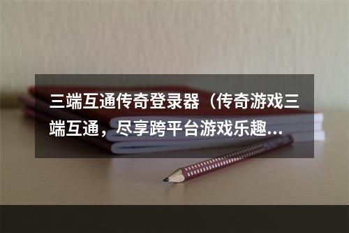 三端互通传奇登录器（传奇游戏三端互通，尽享跨平台游戏乐趣！）