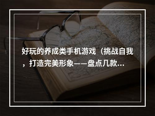 好玩的养成类手机游戏（挑战自我，打造完美形象——盘点几款好玩的养成类手机游戏）