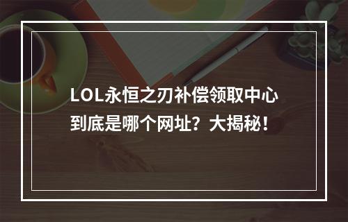 LOL永恒之刃补偿领取中心到底是哪个网址？大揭秘！