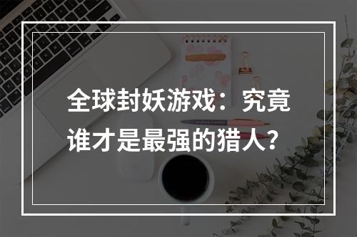 全球封妖游戏：究竟谁才是最强的猎人？