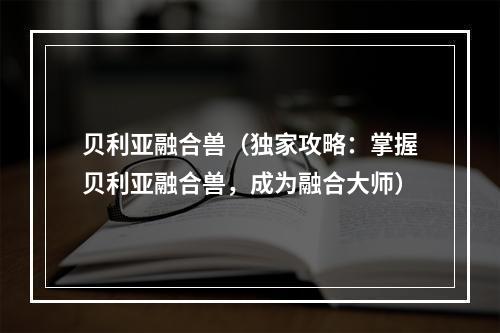 贝利亚融合兽（独家攻略：掌握贝利亚融合兽，成为融合大师）