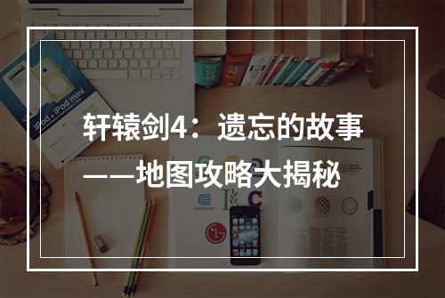 轩辕剑4：遗忘的故事——地图攻略大揭秘