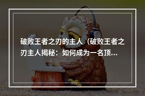 破败王者之刃的主人（破败王者之刃主人揭秘：如何成为一名顶级玩家）