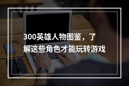 300英雄人物图鉴，了解这些角色才能玩转游戏