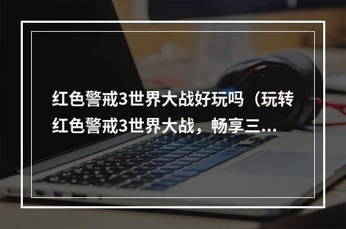 红色警戒3世界大战好玩吗（玩转红色警戒3世界大战，畅享三国剧情）