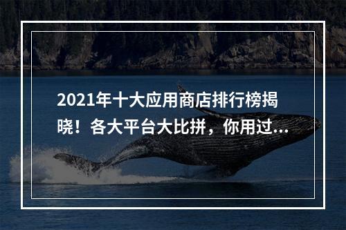 2021年十大应用商店排行榜揭晓！各大平台大比拼，你用过几款？