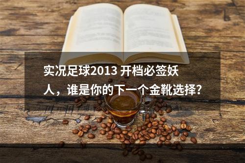 实况足球2013 开档必签妖人，谁是你的下一个金靴选择？