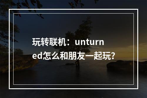 玩转联机：unturned怎么和朋友一起玩？