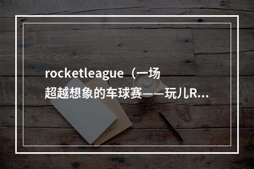 rocketleague（一场超越想象的车球赛——玩儿Rocket League必知的攻略指南）