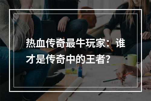 热血传奇最牛玩家：谁才是传奇中的王者？