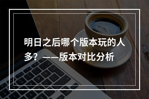 明日之后哪个版本玩的人多？——版本对比分析