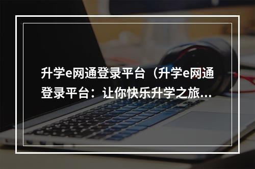 升学e网通登录平台（升学e网通登录平台：让你快乐升学之旅）