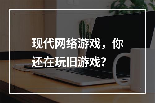 现代网络游戏，你还在玩旧游戏？