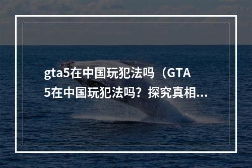 gta5在中国玩犯法吗（GTA5在中国玩犯法吗？探究真相与解决方案）