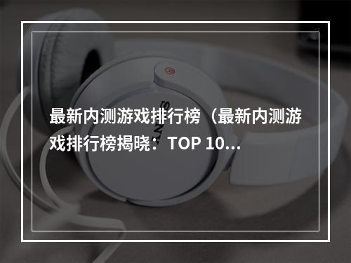 最新内测游戏排行榜（最新内测游戏排行榜揭晓：TOP 10内测必玩游戏）